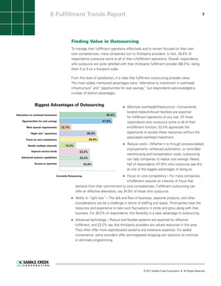 E-Fulfillment Trends Report                                                                                               7




                                             Finding Value in Outsourcing
                                             To manage their fulfillment operations effectively and to remain focused on their own
                                             core competencies, many companies turn to third-party providers. In fact, 39.4% of
                                             respondents outsource some or all of their e-fulfillment operations. Overall, respondents
                                             who outsource are quite satisfied with their third-party fulfillment provider (68.2%), rating
                                             them 4 or 5 on a five-point scale.

                                             From this level of satisfaction, it is clear that fulfillment outsourcing provides value.
                                             The most widely mentioned advantages were “alternative to investment in overhead/
                                             infrastructure” and “opportunities for cost savings,” but respondents acknowledged a
                                             number of distinct advantages:


               Biggest Advantages of Outsourcing                                       Minimize overhead/infrastructure – Conveniently
                                                                                      located state-of-the-art facilities are essential
                                                                                      for fulfillment operationsfacilitiessize. essential
                                                                                       located state-of-the-art of any are Of those
Alternative to overhead investment                                     52.4%
                                                                                      respondents who outsource any size. all of their
                                                                                       for fulfillment operations of some or Of those
    Opportunities for cost savings                                  47.6%             e-fulfillment function, 52.4% appreciate the their
                                                                                       respondents who outsource some or all of
        Meet special requirements    12.7%                                             e-fulfillment function, 52.4% appreciate the
                                                                                      opportunity to access these resources without the
           “Right size” operations                         30.2%                       opportunity to access these resources without the
                                                                                      associated overhead investment.
                                                                                       associated overhead investment.
        Focus on core competency                            34.9%

         Handle multiple channels       14.3%
                                                                                       Reduce costs – Whether it is through process-related
                                                                                      related improvements, enhanced automation, or
                                                                                      controlled warehousing and transportationcontrolled
                                                                                       improvements, enhanced automation, or costs,
            Improve service levels                  22.2%
                                                                                       warehousing and transportation costs, outsourcing
                                                                                      outsourcing can help companies to realize cost
    Advanced systems capabilities                   22.2%                              can help companies to realize cost savings. Nearly
                                                                                      savings. Nearly half of respondents (47.6%) who
               Access to expertise                       23.8%                         half of respondents (47.6%) who outsource see this
                                                                                      outsource see this as one of the biggest advantages
                                                                                      of doingof the biggest advantages of doing so.
                                                                                       as one so.
                                 Currently Outsourcing                                         Focus on core competency – For many companies,
                                                                                               e-fulfillment requires an intensity of focus that
                                                                                              e-fulfillment requires an intensity of focus that
                                                         distracts from their commitment to core competencies. Fulfillment outsourcing can
                               Source: Saddle Creek Corporation ©2011


                                                         offer an effective alternative, say 34.9% of those who outsource.
                                                Ability to “right size” – The ebb and flow of business, seasonal products, and other
                                                considerations can be a challenge in terms of staffing and space. Third parties have the
                                                resources and experience to take such fluctuations in stride and grow along with their
                                                business. For 30.2% of respondents, this flexibility is a clear advantage to outsourcing.
                                                Advanced technology -- Robust and flexible systems are essential for effective
                                                fulfillment, and 22.2% say that third-party providers are valued resources in this area.
                                                They often offer more sophisticated systems and extensive expertise. For added
                                                convenience, some providers offer pre-integrated shopping cart solutions to minimize
                                                or eliminate programming.




                                                                                                    © 2011 Saddle Creek Corporation   All Rights Reserved
 