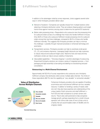 E-Fulfillment Trends Report                                                                                                    8




                                               In addition to the advantages noted by survey responses, Jones suggests several other
                                               ways in which third-party providers deliver value:

                                                   Network of locations – Companies can typically choose from multiple locations when
                                                   selecting a third-party distribution center. They can analyze shipping patterns and weigh
                                                   transit times against inventory carrying costs to determine the optimal DC location(s).
                                                   Better order processing times – Respondents who outsource view the processing time
                                                   for outbound orders as less of a challenge than those who handle fulfillment in-house.
                                                   Only 28.6% of those who outsource fulfillment include processing time for outbound
                                                   orders among their top three challenges, compared to 39.2% of those who handle
                                                   fulfillment internally. This suggests that third-party providers can help to minimize
                                                   this challenge — possibly through improved processes or enhanced technology and
                                                   automation.
                                                   Transportation services –Third-party providers can help to coordinate small parcel,
                                                   LTL, LCL and container shipments. Leveraging freight discounts can help customers
                                                   to reduce inbound and outbound freight costs. Real-time track and trace and ship
                                                   notification emails can help to ensure visibility of shipments.
                                                   Value-added capabilities – “One-stop shopping” is another advantage of outsourcing.
                                                   Streamlined third-party solutions can include a variety of integrated services — from
                                                   packaging and light assembly to bar-coding and labeling to cross-docking and pool
                                                   consolidation.

                                               Outsourcing in a Multi-Channel Environment

                                               Approximately half (52.4%) of survey respondents who outsource use a third-party
                                               fulfillment company that distributes orders across multiple sales channels. Two thirds of
                                               these respondents (66.7%) rate this capability as “very valuable” or somewhat valuable.”

               Value of Distribution                                          Full-service third-party providers who are capable of handling
              Across Multiple Channels                                        e-commerce and multi-channel fulfillment can be a valuable
                                                                              resource. In addition to handling a variety of needs under
                                                                              one roof, they also have expertise and understanding of the
              48.5%                                     Very valuable         unique needs of both consumer and retail fulfillment —
                                                        Somewhat valuable     from EDI and retail compliance to contact centers and
                                                        Valuable              returns. They’re also well positioned to help companies
3.0%                                                    Not very valuable     manage growth, perhaps expanding from a small in-house
                            21.2%
3.0%                                                    Not at all valuable   operation with online order sizes of one to three units to
       6.1%
              18.2%                                     Don’t know            a facility that can accommodate orders of 30,000 units for
                                                                              a big-box retailer.

                         Currently Outsourcing


                      Source: Saddle Creek Corporation ©2011




                                                                                                   © 2011 Saddle Creek Corporation   All Rights Reserved
 