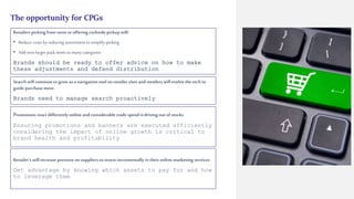 The opportunity for CPGs
Retailers picking from store or offering curbsidepickupwill:
• Reduce costs by reducing assortment tosimplify picking
• Addnew larger pack items tomany categories
Brands should be ready to offer advice on how to make
these adjustments and defend distribution
Search will continue to grow as a navigation tool on retailer sites and retailers will evolve the tech to
guide purchase more.
Brands need to manage search proactively
Promotions react differently online andconsiderable tradespend isdriving out of stocks
Ensuring promotions and banners are executed efficiently
considering the impact of online growth is critical to
brand health and profitability
Retailer’s will increase pressure on suppliers toinvest incrementally in their online marketing services
Get advantage by knowing which assets to pay for and how
to leverage them
 
