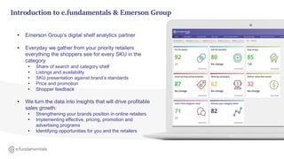 • Emerson Group’s digital shelf analytics partner
• Everyday we gather from your priority retailers
everything the shoppers see for every SKU in the
category
• Share of search and category shelf
• Listings and availability
• SKU presentation against brand’s standards
• Price and promotion
• Shopper feedback
• We turn the data into insights that will drive profitable
sales growth:
• Strengthening your brands position in online retailers
• Implementing effective, pricing, promotion and
advertising programs
• Identifying opportunities for you and the retailers
Introduction to e.fundamentals & Emerson Group
 