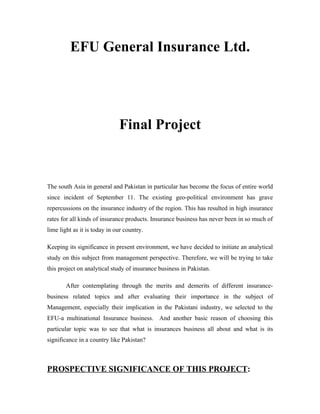 EFU General Insurance Ltd.




                              Final Project



The south Asia in general and Pakistan in particular has become the focus of entire world
since incident of September 11. The existing geo-political environment has grave
repercussions on the insurance industry of the region. This has resulted in high insurance
rates for all kinds of insurance products. Insurance business has never been in so much of
lime light as it is today in our country.

Keeping its significance in present environment, we have decided to initiate an analytical
study on this subject from management perspective. Therefore, we will be trying to take
this project on analytical study of insurance business in Pakistan.

        After contemplating through the merits and demerits of different insurance-
business related topics and after evaluating their importance in the subject of
Management, especially their implication in the Pakistani industry, we selected to the
EFU-a multinational Insurance business. And another basic reason of choosing this
particular topic was to see that what is insurances business all about and what is its
significance in a country like Pakistan?



PROSPECTIVE SIGNIFICANCE OF THIS PROJECT:
 