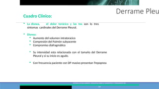 Derrame Pleu
VICTORIA VILLENA GARRIDO, NORMATIVA SOBRE EL DIAGNÓSTICO Y TRATAMIENTO DEL
DERRAME PLEURAL. ACTUALIZACIÓN ARCH BRONCONEUMOL. 2014;50(6):235–
249
Cuadro Clínico:
 La disnea, el dolor torácico y las tos son lo tres
síntomas cardinales del Derrame Pleural.
 Disnea:
 Aumento del volumen intratoracico
 Compresión del Pulmón subyacente
 Compromiso diafragmático
 Su intensidad esta relacionada con el tamaño del Derrame
Pleural y si su inicio es agudo.
 Con frecuencia paciente con DP masivo presentan Trepopnea
 