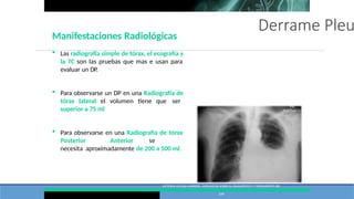 Derrame Pleu
VICTORIA VILLENA GARRIDO, NORMATIVA SOBRE EL DIAGNÓSTICO Y TRATAMIENTO DEL
DERRAME PLEURAL. ACTUALIZACIÓN ARCH BRONCONEUMOL. 2014;50(6):235–
249
Manifestaciones Radiológicas
 Las radiografía simple de tórax, el ecografía y
la TC son las pruebas que mas e usan para
evaluar un DP.
 Para observarse un DP en una Radiografía de
tórax lateral el volumen tiene que ser
superior a 75 ml
 Para observarse en una Radiografía de tórax
Posterior Anterior se
necesita aproximadamente de 200 a 500 ml.
 