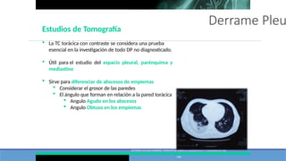 Derrame Pleu
VICTORIA VILLENA GARRIDO, NORMATIVA SOBRE EL DIAGNÓSTICO Y TRATAMIENTO DEL
DERRAME PLEURAL. ACTUALIZACIÓN ARCH BRONCONEUMOL. 2014;50(6):235–
249
Estudios de Tomografía
 La TC torácica con contraste se considera una prueba
esencial en la investigación de todo DP no diagnosticado.
 Útil para el estudio del espacio pleural, parénquima y
mediastino
 Sirve para diferenciar de abscesos de empiemas
 Considerar el grosor de las paredes
 El ángulo que forman en relación a la pared torácica
 Angulo Agudo en los abscesos
 Angulo Obtuso en los empiemas
 