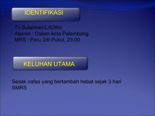 IDENTIFIKASI

 Tn Sulaiman/L/62thn
 Alamat : Dalam kota Palembang
 MRS : Paru 2/6 Pukul. 23.00



    KELUHAN UTAMA

Sesak nafas yang bertambah hebat sejak 3 hari
SMRS
 