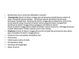 • Berdasarkan jenis cairannya dibedakan menjadi:
• Hemotoraks (darah di dalam rongga pleura) biasanya terjadi karena cedera di
dada. Penyebab lainnya adalah: pecahnya sebuah pembuluh darah yang
kemudian mengalirkan darahnya ke dalam rongga pleura kebocoran aneurisma
aorta (daerah yang menonjol di dalam aorta) yang kemudian mengalirkan
darahnya ke dalam rongga pleura gangguan pembekuan darah.
Darah di dalam rongga pleura tidak membeku secara sempurna, sehingga biasanya
mudah dikeluarkan melelui sebuah jarum atau selang.
• Empiema (nanah di dalam rongga pleura) bisa terjadi jika pneumonia atau abses
paru menyebar ke dalam rongga pleura.
• Empiema bisa merupakan komplikasi dari
• Pneumonia
• Infeksi pada cedera di dada
• Pembedahan dada
• Pecahnya kerongkongan
• Abses di perut.
 