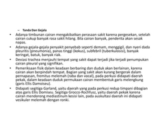 – Tanda Dan Gejala
• Adanya timbunan cairan mengakibatkan perasaan sakit karena pergesekan, setelah
cairan cukup banyak rasa sakit hilang. Bila cairan banyak, penderita akan sesak
napas.
• Adanya gejala-gejala penyakit penyebab seperti demam, menggigil, dan nyeri dada
pleuritis (pneumonia), panas tinggi (kokus), subfebril (tuberkulosisi), banyak
keringat, batuk, banyak riak.
• Deviasi trachea menjauhi tempat yang sakit dapat terjadi jika terjadi penumpukan
cairan pleural yang signifikan.
• Pemeriksaan fisik dalam keadaan berbaring dan duduk akan berlainan, karena
cairan akan berpindah tempat. Bagian yang sakit akan kurang bergerak dalam
pernapasan, fremitus melemah (raba dan vocal), pada perkusi didapati daerah
pekak, dalam keadaan duduk permukaan cairan membentuk garis melengkung
(garis Ellis Damoiseu).
• Didapati segitiga Garland, yaitu daerah yang pada perkusi redup timpani dibagian
atas garis Ellis Domiseu. Segitiga Grocco-Rochfusz, yaitu daerah pekak karena
cairan mendorong mediastinum kesisi lain, pada auskultasi daerah ini didapati
vesikuler melemah dengan ronki.
 