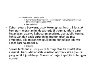 – Pemeriksaan Laboratorium
» Pemeriksaan laboratorium : analisis cairan efusi yang diambil lewat
torkosintesis (Mansjoer, 2000).
» Warna Cairan
• Cairan pleura berwarna agak kekunig- kuningan. Bila agak
kemerah- merahan ini dapat terjadi trauma, infark paru,
keganasan, adanya kebocoran anerisma aorta, bila kuning
kehijauan dan agak purulen ini menunjukan adanya
empiema, bila merah tengguli ini menunjukkan adanya
abses karena amoeba.
» Biokimia
• Secara biokimia effusi pleura terbagi atas transudat dan
eksudat. Transudat adalah keadaan normal cairan pleura
yang sedikit jumlahnya. Transudat terjadi apabila hubungan
normal
 