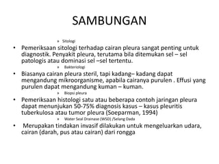 SAMBUNGAN
» Sitologi
• Pemeriksaan sitologi terhadap cairan pleura sangat penting untuk
diagnostik. Penyakit pleura, terutama bila ditemukan sel – sel
patologis atau dominasi sel –sel tertentu.
» Bakteriologi
• Biasanya cairan pleura steril, tapi kadang– kadang dapat
mengandung mikroorganisme, apabila cairanya purulen . Effusi yang
purulen dapat mengandung kuman – kuman.
» Biopsi pleura
• Pemeriksaan histologi satu atau beberapa contoh jaringan pleura
dapat menunjukan 50-75% diagnosis kasus – kasus pleuritis
tuberkulosa atau tumor pleura (Soeparman, 1994)
» Water Seal Drainase (WSD) /Selang Dada
• Merupakan tindakan invasif dilakukan untuk mengeluarkan udara,
cairan (darah, pus atau cairan) dari rongga
 