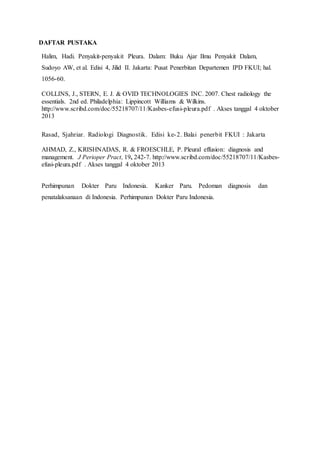 DAFTAR PUSTAKA
Halim, Hadi. Penyakit-penyakit Pleura. Dalam: Buku Ajar Ilmu Penyakit Dalam,
Sudoyo AW, et al. Edisi 4, Jilid II. Jakarta: Pusat Penerbitan Departemen IPD FKUI; hal.
1056-60.
COLLINS, J., STERN, E. J. & OVID TECHNOLOGIES INC. 2007. Chest radiology the
essentials. 2nd ed. Philadelphia: Lippincott Williams & Wilkins.
http://www.scribd.com/doc/55218707/11/Kasbes-efusi-pleura.pdf . Akses tanggal 4 oktober
2013
Rasad, Sjahriar. Radiologi Diagnostik. Edisi ke-2. Balai penerbit FKUI : Jakarta
AHMAD, Z., KRISHNADAS, R. & FROESCHLE, P. Pleural effusion: diagnosis and
management. J Perioper Pract, 19, 242-7. http://www.scribd.com/doc/55218707/11/Kasbes-
efusi-pleura.pdf . Akses tanggal 4 oktober 2013
Perhimpunan Dokter Paru Indonesia. Kanker Paru. Pedoman diagnosis dan
penatalaksanaan di Indonesia. Perhimpunan Dokter Paru Indonesia.
 