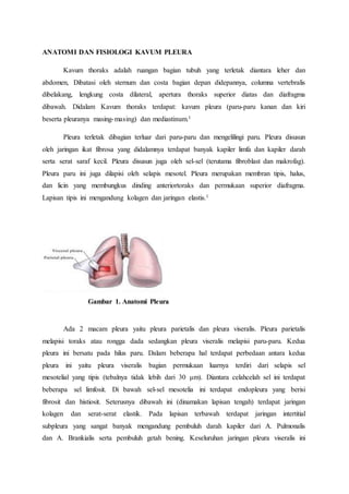 ANATOMI DAN FISIOLOGI KAVUM PLEURA
Kavum thoraks adalah ruangan bagian tubuh yang terletak diantara leher dan
abdomen, Dibatasi oleh sternum dan costa bagian depan didepannya, columna vertebralis
dibelakang, lengkung costa dilateral, apertura thoraks superior diatas dan diafragma
dibawah. Didalam Kavum thoraks terdapat: kavum pleura (paru-paru kanan dan kiri
beserta pleuranya masing-masing) dan mediastinum.1
Pleura terletak dibagian terluar dari paru-paru dan mengelilingi paru. Pleura disusun
oleh jaringan ikat fibrosa yang didalamnya terdapat banyak kapiler limfa dan kapiler darah
serta serat saraf kecil. Pleura disusun juga oleh sel-sel (terutama fibroblast dan makrofag).
Pleura paru ini juga dilapisi oleh selapis mesotel. Pleura merupakan membran tipis, halus,
dan licin yang membungkus dinding anteriortoraks dan permukaan superior diafragma.
Lapisan tipis ini mengandung kolagen dan jaringan elastis.1
Gambar 1. Anatomi Pleura
Ada 2 macam pleura yaitu pleura parietalis dan pleura viseralis. Pleura parietalis
melapisi toraks atau rongga dada sedangkan pleura viseralis melapisi paru-paru. Kedua
pleura ini bersatu pada hilus paru. Dalam beberapa hal terdapat perbedaan antara kedua
pleura ini yaitu pleura viseralis bagian permukaan luarnya terdiri dari selapis sel
mesotelial yang tipis (tebalnya tidak lebih dari 30 μm). Diantara celahcelah sel ini terdapat
beberapa sel limfosit. Di bawah sel-sel mesotelia ini terdapat endopleura yang berisi
fibrosit dan histiosit. Seterusnya dibawah ini (dinamakan lapisan tengah) terdapat jaringan
kolagen dan serat-serat elastik. Pada lapisan terbawah terdapat jaringan intertitial
subpleura yang sangat banyak mengandung pembuluh darah kapiler dari A. Pulmonalis
dan A. Brankialis serta pembuluh getah bening. Keseluruhan jaringan pleura viseralis ini
 