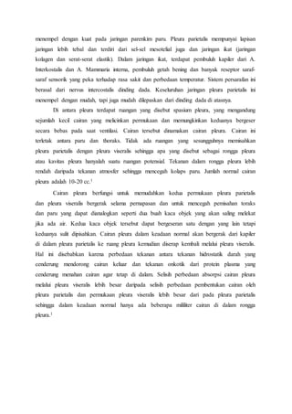 menempel dengan kuat pada jaringan parenkim paru. Pleura parietalis mempunyai lapisan
jaringan lebih tebal dan terdiri dari sel-sel mesotelial juga dan jaringan ikat (jaringan
kolagen dan serat-serat elastik). Dalam jaringan ikat, terdapat pembuluh kapiler dari A.
Interkostalis dan A. Mammaria interna, pembuluh getah bening dan banyak reseptor saraf-
saraf sensorik yang peka terhadap rasa sakit dan perbedaan temperatur. Sistem persarafan ini
berasal dari nervus intercostalis dinding dada. Keseluruhan jaringan pleura parietalis ini
menempel dengan mudah, tapi juga mudah dilepaskan dari dinding dada di atasnya.
Di antara pleura terdapat ruangan yang disebut spasium pleura, yang mengandung
sejumlah kecil cairan yang melicinkan permukaan dan memungkinkan keduanya bergeser
secara bebas pada saat ventilasi. Cairan tersebut dinamakan cairan pleura. Cairan ini
terletak antara paru dan thoraks. Tidak ada ruangan yang sesungguhnya memisahkan
pleura parietalis dengan pleura viseralis sehingga apa yang disebut sebagai rongga pleura
atau kavitas pleura hanyalah suatu ruangan potensial. Tekanan dalam rongga pleura lebih
rendah daripada tekanan atmosfer sehingga mencegah kolaps paru. Jumlah normal cairan
pleura adalah 10-20 cc.1
Cairan pleura berfungsi untuk memudahkan kedua permukaan pleura parietalis
dan pleura viseralis bergerak selama pernapasan dan untuk mencegah pemisahan toraks
dan paru yang dapat dianalogkan seperti dua buah kaca objek yang akan saling melekat
jika ada air. Kedua kaca objek tersebut dapat bergeseran satu dengan yang lain tetapi
keduanya sulit dipisahkan. Cairan pleura dalam keadaan normal akan bergerak dari kapiler
di dalam pleura parietalis ke ruang pleura kemudian diserap kembali melalui pleura viseralis.
Hal ini disebabkan karena perbedaan tekanan antara tekanan hidrostatik darah yang
cenderung mendorong cairan keluar dan tekanan onkotik dari protein plasma yang
cenderung menahan cairan agar tetap di dalam. Selisih perbedaan absorpsi cairan pleura
melalui pleura viseralis lebih besar daripada selisih perbedaan pembentukan cairan oleh
pleura parietalis dan permukaan pleura viseralis lebih besar dari pada pleura parietalis
sehingga dalam keadaan normal hanya ada beberapa mililiter cairan di dalam rongga
pleura.1
 