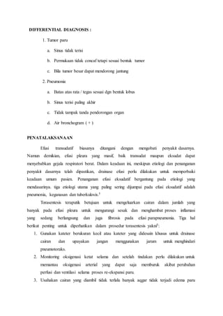 DIFFERENTIAL DIAGNOSIS :
1. Tumor paru
a. Sinus tidak terisi
b. Permukaan tidak concaf tetapi sesuai bentuk tumor
c. Bila tumor besar dapat mendorong jantung
2. Pneumonia
a. Batas atas rata / tegas sesuai dgn bentuk lobus
b. Sinus terisi paling akhir
c. Tidak tampak tanda pendorongan organ
d. Air bronchogram ( + )
PENATALAKSANAAN
Efusi transudatif biasanya ditangani dengan mengobati penyakit dasarnya.
Namun demikian, efusi pleura yang masif, baik transudat maupun eksudat dapat
menyebabkan gejala respiratori berat. Dalam keadaan ini, meskipun etiologi dan penanganan
penyakit dasarnya telah dipastikan, drainase efusi perlu dilakukan untuk memperbaiki
keadaan umum pasien. Penanganan efusi eksudatif bergantung pada etiologi yang
mendasarinya. tiga etiologi utama yang paling sering dijumpai pada efusi eksudatif adalah
pneumonia, keganasan dan tuberkulosis.5
Torasentesis teraputik betujuan untuk mengeluarkan cairan dalam jumlah yang
banyak pada efusi pleura untuk mengurangi sesak dan menghambat proses inflamasi
yang sedang berlangsung dan juga fibrosis pada efusi parapneumonia. Tiga hal
berikut penting untuk diperhatikan dalam prosedur torasentesis yakni5:
1. Gunakan kateter berukuran kecil atau kateter yang didesain khusus untuk drainase
cairan dan upayakan jangan menggunakan jarum untuk menghindari
pneumotoraks.
2. Monitoring oksigenasi ketat selama dan setelah tindakan perlu dilakukan untuk
memantau oksigenasi arterial yang dapat saja memburuk akibat perubahan
perfusi dan ventilasi selama proses re-ekspansi paru.
3. Usahakan cairan yang diambil tidak terlalu banyak aqgar tidak terjadi edema paru
 