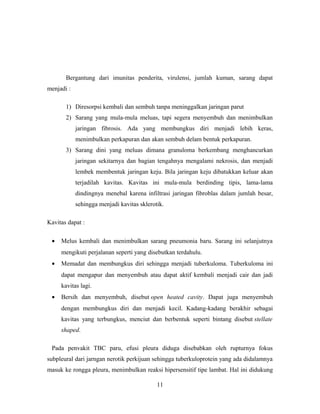 Bergantung dari imunitas penderita, virulensi, jumlah kuman, sarang dapat
menjadi :
1) Diresorpsi kembali dan sembuh tanpa meninggalkan jaringan parut
2) Sarang yang mula-mula meluas, tapi segera menyembuh dan menimbulkan
jaringan fibrosis. Ada yang membungkus diri menjadi lebih keras,
menimbulkan perkapuran dan akan sembuh delam bentuk perkapuran.
3) Sarang dini yang meluas dimana granuloma berkembang menghancurkan
jaringan sekitarnya dan bagian tengahnya mengalami nekrosis, dan menjadi
lembek membentuk jaringan keju. Bila jaringan keju dibatukkan keluar akan
terjadilah kavitas. Kavitas ini mula-mula berdinding tipis, lama-lama
dindingnya menebal karena infiltrasi jaringan fibroblas dalam jumlah besar,
sehingga menjadi kavitas sklerotik.
Kavitas dapat :
•

Melus kembali dan menimbulkan sarang pneumonia baru. Sarang ini selanjutnya
mengikuti perjalanan seperti yang disebutkan terdahulu.

•

Memadat dan membungkus diri sehingga menjadi tuberkuloma. Tuberkuloma ini
dapat mengapur dan menyembuh atau dapat aktif kembali menjadi cair dan jadi
kavitas lagi.

•

Bersih dan menyembuh, disebut open heated cavity. Dapat juga menyembuh
dengan membungkus diri dan menjadi kecil. Kadang-kadang berakhir sebagai
kavitas yang terbungkus, menciut dan berbentuk seperti bintang disebut stellate
shaped.

Pada penvakit TBC paru, efusi pleura diduga disebabkan oleh rupturnya fokus
subpleural dari jarngan nerotik perkijuan sehingga tuberkuloprotein yang ada didalamnya
masuk ke rongga pleura, menimbulkan reaksi hipersensitif tipe lambat. Hal ini didukung
11

 