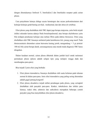 dengan ditemukannya limfossit T, Interleukin-2 dan Interleukin reseptor pada cairan
pleura.
Cara penyebaran lainnya diduga secara hematogen dan secara perkontinuitatum dari
kelenjar-kelenjar getah bening servikal, rnediastinal, dan dari abses di vertebrae.
Efusi pleura yang disebabkan oleh TBC dapat juga berupa empyema, yaitu buila terjadi
infeksi sekunder karena adanya fitula bronchopulmonal, atau berupa chylothoraxs yaitu
bila terdapat penekanan kelenjar atau tarikan fibrin pada duktus thoracicus. Efusi yang
disebabkan oleh TBC biasanya unilateral pada hemithoraxs kiri, jarang yang masif. Pada
thoraxosentesis ditemukan cairan berwarna kuning jernih, mengandung > 3 gr protein/
100 ml, bila cairan berupa darah, serosanguineous atau merah muda diagnosis TBC harus
diragukan.
Dalam keadaan normal, cairan pleura dibentuk dalam jumlah kecil untuk melumasi
permukaan pleura (pleura adalah selaput tipis yang melapisi rongga dada dan
membungkus paru-paru).
Bisa terjadi 2 jenis efusi yang berbeda:
1. Efusi pleura transudativa, biasanya disebabkan oleh suatu kelainan pada tekanan
normal di dalam paru-paru. Jenis efusi transudativa yang paling sering ditemukan
adalah gagal jantung kongestif.
2. Efusi pleura eksudativa terjadi akibat peradangan pada pleura, yang seringkali
disebabkan oleh penyakit paru-paru. Kanker, tuberkulosis dan infeksi paru
lainnya, reaksi obat, asbetosis dan sarkoidosis merupakan beberapa contoh
penyakit yang bisa menyebabkan efusi pleura eksudativa.

12

 