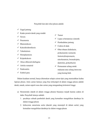 Penyebab lain dari efusi pleura adalah:
 Gagal jantung
 Kadar protein darah yang rendah

 Tumor

 Sirosis

 Lupus eritematosus sistemik

 Pneumonia

 Pembedahan jantung

 Blastomikosis

 Cedera di dada

 Koksidioidomikosis

 Obat-obatan (hidralazin,

 Tuberkulosis

prokainamid, isoniazid,

 Histoplasmosis

fenitoin,klorpromazin,

 Kriptokokosis

nitrofurantoin, bromokriptin,

 Abses dibawah diafragma

dantrolen, prokarbazin)

 Artritis rematoid

 Pemasanan selang untuk

 Pankreatitis

makanan atau selang intravena

 Emboli paru

yang kurang baik.

Dalam keadaan normal, hanya ditemukan selapis cairan tipis yang memisahkan kedua
lapisan pleura. Jenis cairan lainnya yang bisa terkumpul di dalam rongga pleura adalah
darah, nanah, cairan seperti susu dan cairan yang mengandung kolesterol tinggi.
a) Hemotoraks (darah di dalam rongga pleura) biasanya terjadi karena cedera di
dada. Penyebab lainnya adalah:
1. pecahnya sebuah pembuluh darah yang kemudian mengalirkan darahnya ke
dalam rongga pleura
2. kebocoran aneurisma aorta (daerah yang menonjol di dalam aorta) yang
kemudian mengalirkan darahnya ke dalam rongga pleura

13

 