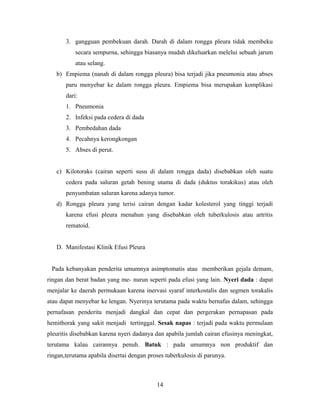 3. gangguan pembekuan darah. Darah di dalam rongga pleura tidak membeku
secara sempurna, sehingga biasanya mudah dikeluarkan melelui sebuah jarum
atau selang.
b) Empiema (nanah di dalam rongga pleura) bisa terjadi jika pneumonia atau abses
paru menyebar ke dalam rongga pleura. Empiema bisa merupakan komplikasi
dari:
1. Pneumonia
2. Infeksi pada cedera di dada
3. Pembedahan dada
4. Pecahnya kerongkongan
5. Abses di perut.
c) Kilotoraks (cairan seperti susu di dalam rongga dada) disebabkan oleh suatu
cedera pada saluran getah bening utama di dada (duktus torakikus) atau oleh
penyumbatan saluran karena adanya tumor.
d) Rongga pleura yang terisi cairan dengan kadar kolesterol yang tinggi terjadi
karena efusi pleura menahun yang disebabkan oleh tuberkulosis atau artritis
rematoid.
D. Manifestasi Klinik Efusi Pleura
Pada kebanyakan penderita umumnya asimptomatis atau memberikan gejala demam,
ringan dan berat badan yang me- nurun seperti pada efusi yang lain. Nyeri dada : dapat
menjalar ke daerah permukaan karena inervasi syaraf interkostalis dan segmen torakalis
atau dapat menyebar ke lengan. Nyerinya terutama pada waktu bernafas dalam, sehingga
pernafasan penderita menjadi dangkal dan cepat dan pergerakan pernapasan pada
hemithorak yang sakit menjadi tertinggal. Sesak napas : terjadi pada waktu permulaan
pleuritis disebabkan karena nyeri dadanya dan apabila jumlah cairan efusinya meningkat,
terutama kalau cairannya penuh. Batuk : pada umumnya non produktif dan
ringan,terutama apabila disertai dengan proses tuberkulosis di parunya.

14

 