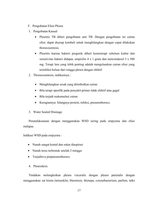 F. Pengobatan Efusi Pleura
1. Pengobatan Kausal
•

Pleuritis TB diberi pengobatan anti TB. Dengan pengobatan ini cairan
efusi dapat diserap kembali untuk menghilangkan dengan cepat dilakukan
thoraxosentesis.

•

Pleuritis karena bakteri piogenik diberi kemoterapi sebelum kultur dan
sensitivitas bakteri didapat, ampisilin 4 x 1 gram dan metronidazol 3 x 500
mg. Terapi lain yang lebih penting adalah mengeluarkan cairan efusi yang
terinfeksi keluar dari rongga pleura dengan efektif.

2. Thoraxosentesis, indikasinya :
•

Menghilangkan sesak yang ditimbulkan cairan

•

Bila terapi spesifik pada penyakit primer tidak efektif atau gagal

•

Bila terjadi reakumulasi cairan

•

Kerugiannya: hilangnya protein, infeksi, pneumothoraxs.

3. Water Sealed Drainage
Penatalaksanaan dengan menggunakan WSD sering pada empyema dan efusi
maligna.
Indikasi WSD pada empyema :
•

Nanah sangat kental dan sukar diaspirasi

•

Nanah terus terbentuk setelah 2 minggu

•

Terjadinva piopneumothoraxs

4. Pleurodesis
Tindakan melengketkan pleura visceralis dengan pleura parietalis dengan
menggunakan zat kimia (tetrasiklin, bleomisin, thiotepa, corynebacterium, parfum, talk)
17

 