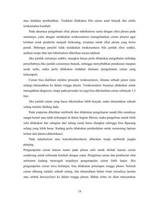 atau tindakan pembedahan. Tindakan dilakukan bila cairan amat banyak dan selalu
terakumulasi kembali.
Pada dasarnya pengobatan efusi pleura tuberkulosis sama dengan efusi pleura pada
umumnya, yaitu dengan melakukan torakosentesis (mengeluarkan cairan pleura) agar
keluhan sesak penderita menjadi berkurang, terutama untuk efusi pleura yang berisi
penuh. Beberapa peneliti tidak melakukan torakosentesis bila jumlah efusi sedikit,
asalkan terapi obat anti tuberkulosis diberikan secara adekuat
Jika jumlah cairannya sedikit, mungkin hanya perlu dilakukan pengobatan terhadap
penyebabnya.Jika jumlah cairannnya banyak, sehingga menyebabkan penekanan maupun
sesak nafas, maka perlu dilakukan tindakan drainase (pengeluaran cairan yang
terkumpul).
Cairan bisa dialirkan melalui prosedur torakosentesis, dimana sebuah jarum (atau
selang) dimasukkan ke dalam rongga pleura. Torakosentesis biasanya dilakukan untuk
menegakkan diagnosis, tetapi pada prosedur ini juga bisa dikeluarkan cairan sebanyak 1,5
liter.
Jika jumlah cairan yang harus dikeluarkan lebih banyak, maka dimasukkan sebuah
selang melalui dinding dada.
Pada empiema diberikan antibiotik dan dilakukan pengeluaran nanah.Jika nanahnya
sangat kental atau telah terkumpul di dalam bagian fibrosa, maka pengaliran nanah lebih
sulit dilakukan dan sebagian dari tulang rusuk harus diangkat sehingga bisa dipasang
selang yang lebih besar. Kadang perlu dilakukan pembedahan untuk memotong lapisan
terluar dari pleura (dekortikasi).
Pada tuberkulosis atau koksidioidomikosis diberikan terapi antibiotik jangka
panjang.
Pengumpulan cairan karena tumor pada pleura sulit untuk diobati karena cairan
cenderung untuk terbentuk kembali dengan cepat. Pengaliran cairan dan pemberian obat
antitumor kadang mencegah terjadinya pengumpulan cairan lebih lanjut. Jika
pengumpulan cairan terus berlanjut, bisa dilakukan penutupan rongga pleura. Seluruh
cairan dibuang melalui sebuah selang, lalu dimasukkan bahan iritan (misalnya larutan
atau serbuk doxicycline) ke dalam rongga pleura. Bahan iritan ini akan menyatukan

18

 