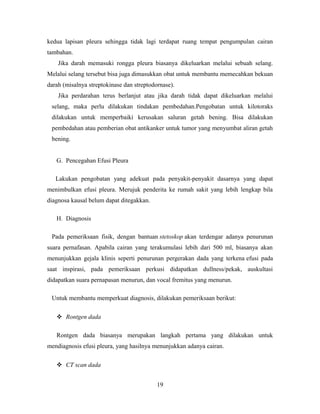 kedua lapisan pleura sehingga tidak lagi terdapat ruang tempat pengumpulan cairan
tambahan.
Jika darah memasuki rongga pleura biasanya dikeluarkan melalui sebuah selang.
Melalui selang tersebut bisa juga dimasukkan obat untuk membantu memecahkan bekuan
darah (misalnya streptokinase dan streptodornase).
Jika perdarahan terus berlanjut atau jika darah tidak dapat dikeluarkan melalui
selang, maka perlu dilakukan tindakan pembedahan.Pengobatan untuk kilotoraks
dilakukan untuk memperbaiki kerusakan saluran getah bening. Bisa dilakukan
pembedahan atau pemberian obat antikanker untuk tumor yang menyumbat aliran getah
bening.
G. Pencegahan Efusi Pleura
Lakukan pengobatan yang adekuat pada penyakit-penyakit dasarnya yang dapat
menimbulkan efusi pleura. Merujuk penderita ke rumah sakit yang lebih lengkap bila
diagnosa kausal belum dapat ditegakkan.
H. Diagnosis
Pada pemeriksaan fisik, dengan bantuan stetoskop akan terdengar adanya penurunan
suara pernafasan. Apabila cairan yang terakumulasi lebih dari 500 ml, biasanya akan
menunjukkan gejala klinis seperti penurunan pergerakan dada yang terkena efusi pada
saat inspirasi, pada pemeriksaan perkusi didapatkan dullness/pekak, auskultasi
didapatkan suara pernapasan menurun, dan vocal fremitus yang menurun.
Untuk membantu memperkuat diagnosis, dilakukan pemeriksaan berikut:
 Rontgen dada
Rontgen dada biasanya merupakan langkah pertama yang dilakukan untuk
mendiagnosis efusi pleura, yang hasilnya menunjukkan adanya cairan.
 CT scan dada
19

 