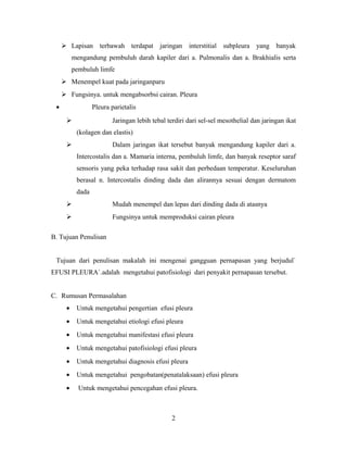  Lapisan terbawah terdapat jaringan interstitial subpleura yang banyak
mengandung pembuluh darah kapiler dari a. Pulmonalis dan a. Brakhialis serta
pembuluh limfe
 Menempel kuat pada jaringanparu
 Fungsinya. untuk mengabsorbsi cairan. Pleura
•

Pleura parietalis
Jaringan lebih tebal terdiri dari sel-sel mesothelial dan jaringan ikat



(kolagen dan elastis)
Dalam jaringan ikat tersebut banyak mengandung kapiler dari a.



Intercostalis dan a. Mamaria interna, pembuluh limfe, dan banyak reseptor saraf
sensoris yang peka terhadap rasa sakit dan perbedaan temperatur. Keseluruhan
berasal n. Intercostalis dinding dada dan alirannya sesuai dengan dermatom
dada


Mudah menempel dan lepas dari dinding dada di atasnya



Fungsinya untuk memproduksi cairan pleura

B. Tujuan Penulisan
Tujuan dari penulisan makalah ini mengenai gangguan pernapasan yang berjudul`
EFUSI PLEURA`.adalah mengetahui patofisiologi dari penyakit pernapasan tersebut.
C. Rumusan Permasalahan
•

Untuk mengetahui pengertian efusi pleura

•

Untuk mengetahui etiologi efusi pleura

•

Untuk mengetahui manifestasi efusi pleura

•

Untuk mengetahui patofisiologi efusi pleura

•

Untuk mengetahui diagnosis efusi pleura

•

Untuk mengetahui pengobatan(penatalaksaan) efusi pleura

•

Untuk mengetahui pencegahan efusi pleura.

2

 