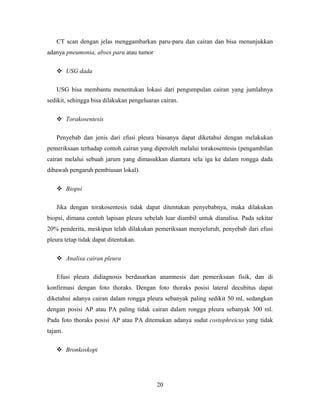 CT scan dengan jelas menggambarkan paru-paru dan cairan dan bisa menunjukkan
adanya pneumonia, abses paru atau tumor
 USG dada
USG bisa membantu menentukan lokasi dari pengumpulan cairan yang jumlahnya
sedikit, sehingga bisa dilakukan pengeluaran cairan.
 Torakosentesis
Penyebab dan jenis dari efusi pleura biasanya dapat diketahui dengan melakukan
pemeriksaan terhadap contoh cairan yang diperoleh melalui torakosentesis (pengambilan
cairan melalui sebuah jarum yang dimasukkan diantara sela iga ke dalam rongga dada
dibawah pengaruh pembiusan lokal).
 Biopsi
Jika dengan torakosentesis tidak dapat ditentukan penyebabnya, maka dilakukan
biopsi, dimana contoh lapisan pleura sebelah luar diambil untuk dianalisa. Pada sekitar
20% penderita, meskipun telah dilakukan pemeriksaan menyeluruh, penyebab dari efusi
pleura tetap tidak dapat ditentukan.
 Analisa cairan pleura
Efusi pleura didiagnosis berdasarkan anamnesis dan pemeriksaan fisik, dan di
konfirmasi dengan foto thoraks. Dengan foto thoraks posisi lateral decubitus dapat
diketahui adanya cairan dalam rongga pleura sebanyak paling sedikit 50 ml, sedangkan
dengan posisi AP atau PA paling tidak cairan dalam rongga pleura sebanyak 300 ml.
Pada foto thoraks posisi AP atau PA ditemukan adanya sudut costophreicus yang tidak
tajam.
 Bronkoskopi

20

 