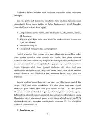 Bronkoskopi kadang dilakukan untuk membantu menemukan sumber cairan yang
terkumpul.
Bila efusi pleura telah didiagnosis, penyebabnya harus diketahui, kemudian cairan
pleura diambil dengan jarum, tindakan ini disebut thorakosentesis. Setelah didapatkan
cairan efusi dilakukan pemeriksaan seperti:
1. Komposisi kimia seperti protein, laktat dehidrogenase (LDH), albumin, amylase,
pH, dan glucose
2. Dilakukan pemeriksaan gram, kultur, sensitifitas untuk mengetahui kemungkinan
terjadi infeksi bakteri
3. Pemeriksaan hitung sel
4. Sitologi untuk mengidentifikasi adanya keganasan
Langkah selanjutnya dalam evaluasi cairan pleura adalah untuk membedakan apakan
cairan tersebut merupakan cairan transudat atau eksudat. Efusi pleura transudatif
disebabkan oleh faktor sistemik yang mengubah keseimbangan antara pembentukan dan
penyerapan cairan pleura. Misalnya pada keadaan gagal jantung kiri, emboli paru, sirosis
hepatis. Sedangkan efusi pleura eksudatif disebabkan oleh faktor local yang
mempengaruhi pembentukan dan penyerapan cairan pleura. Efusi pleura eksudatif
biasanya ditemukan pada Tuberkulosis paru, pneumonia bakteri, infeksi virus, dan
keganasan.
Menurut penelitian Samsul Harun, dari efusi pleura yang dibiak dengan media L Sula
didapat 22,4% efusi pleura tuber-kulosis; 30% efusi pleura tuberkulosis disertai
tuberkulosis paru (bakteri tahan asam pada sputum positip); 15,8% efusi pleura
tuberkulosis tanpa disertai tuberkulosis paru (klinik, radiologik dan laboratorik negatip).
Pada penderita diduga tuberkulosis paru (klinik dan radiologik positif tuberkulosis sedang
labora-torium bakteri tahan asam di sputum negatif) disertai efusi pleura ternyata 23,7%
efusi tuberkulosis paru. Sedangkan menurut peneliti lain sekitar 20 - 25% efusi pleura
disebabkan karena tuberkulosis.
1. Biopsi pleura buta
21

 