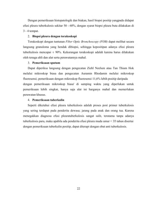 Dengan pemeriksaan histopatologik dan biakan, hasil biopsi positip yangpada didapat
efusi pleura tuberkulosis sekitar 50 - 60%, dengan syarat biopsi pleura buta dilakukan di
3 - 4 tempat.
2. Biopsi pleura dengan torakoskopi
Torakoskopi dengan tuntunan Fiber Optic Bronchoscopy (FOB) dapat melihat secara
langsung granuloma yang hendak dibiopsi, sehingga kepositipan adanya efusi pleura
tuberkulosis mencapai ± 90%. Kekurangan torakoskopi adalah karena harus dilakukan
oleh tenaga ahli dan alat serta perawatannya mahal.
3. Pemeriksaan sputum
Dapat diperiksa langsung dengan pengecatan Ziehl Neelsen atau Tan Thiam Hok
melalui mikroskop biasa dan pengecatan Auramin Rhodamin melalui mikroskop
fluoresensi; pemeriksaan dengan mikroskop fluoresensi 11,6% lebih positip daripada
dengan pemeriksaan mikroskop biasa' di samping waktu yang diperlukan untuk
pemeriksaan lebih singkat, hanya saja alat ini harganya mahal dan memerlukan
perawatan khusus.
4. Pemeriksaan tuberkulin
Seperti diketahui efusi pleura tuberkulosis adalah proses post primer tuberkulosis
yang sering terdapat pada penderita dewasa; jarang pada anak dan orang tua. Karena
menegakkan diagnosa efusi pleuratuberkulosis sangat sulit, terutama tanpa adanya
tuberkulosis paru, maka apabila ada penderita efusi pleura muda umur < 35 tahun disertai
dengan pemeriksaan tuberkulin positip, dapat diterapi dengan obat anti tuberkulosis.

22

 