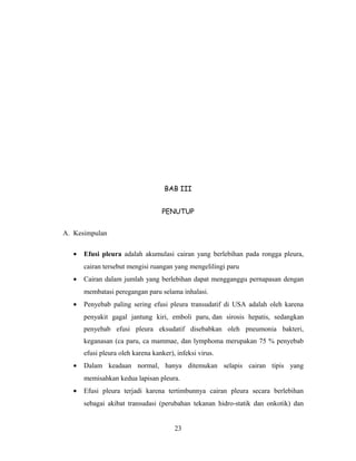 BAB III
PENUTUP
A. Kesimpulan
•

Efusi pleura adalah akumulasi cairan yang berlebihan pada rongga pleura,
cairan tersebut mengisi ruangan yang mengelilingi paru

•

Cairan dalam jumlah yang berlebihan dapat mengganggu pernapasan dengan
membatasi peregangan paru selama inhalasi.

•

Penyebab paling sering efusi pleura transudatif di USA adalah oleh karena
penyakit gagal jantung kiri, emboli paru, dan sirosis hepatis, sedangkan
penyebab efusi pleura eksudatif disebabkan oleh pneumonia bakteri,
keganasan (ca paru, ca mammae, dan lymphoma merupakan 75 % penyebab
efusi pleura oleh karena kanker), infeksi virus.

•

Dalam keadaan normal, hanya ditemukan selapis cairan tipis yang
memisahkan kedua lapisan pleura.

•

Efusi pleura terjadi karena tertimbunnya cairan pleura secara berlebihan
sebagai akibat transudasi (perubahan tekanan hidro-statik dan onkotik) dan
23

 
