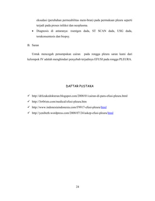 eksudasi (perubahan permeabilitas mem-bran) pada permukaan pleura seperti
terjadi pada proses infeksi dan neoplasma.
•

Diagnosis di antaranya: roentgen dada, ST SCAN dada, USG dada,
torakonsentesis dan biopsy.

B. Saran
Untuk mencegah penumpukan cairan

pada rongga pleura saran kami dari

kelompok IV adalah menghindari penyebab terjadinya EFUSI pada rongga PLEURA.

DAFTAR PUSTAKA
 http://drlizakedokteran.blogspot.com/2008/01/cairan-di-paru-efusi-pleura.html
 http://3rr0rists.com/medical/efusi-pleura.htm
 http://www.indonesiaindonesia.com/f/9917-efusi-pleura/html
 http://yenibeth.wordpress.com/2008/07/24/askep-efusi-pleura/html

24

 