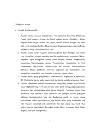 Efusi pleura berupa:
a. Eksudat, disebabkan oleh :
1. Pleuritis karena virus dan mikoplasma : virus coxsackie, Rickettsia, Chlamydia.
Cairan efusi biasanya eksudat dan berisi leukosit antara 100-6000/cc. Gejala
penyakit dapat dengan keluhan sakit kepala, demam, malaise, mialgia, sakit dada,
sakit perut, gejala perikarditis. Diagnosa dapat dilakukan dengan cara mendeteksi
antibodi terhadap virus dalam cairan efusi.
2. Pleuritis karena bakteri piogenik: permukaan pleura dapat ditempeli oleh bakteri
yang berasal dari jaringan parenkim paru dan menjalar secara hematogen. Bakteri
penyebab dapat merupakan bakteri aerob maupun anaerob (Streptococcus
paeumonie, Staphylococcus aureus, Pseudomonas, Hemophillus, E. Coli,
Pseudomonas, Bakteriodes, Fusobakterium, dan lain-lain). Penatalaksanaan
dilakukan dengan pemberian antibotika ampicillin dan metronidazol serta
mengalirkan cairan infus yang terinfeksi keluar dari rongga pleura.
3. Pleuritis karena fungi penyebabnya: Aktinomikosis, Aspergillus, Kriptococcus,
dll. Efusi timbul karena reaksi hipersensitivitas lambat terhadap organisme fungi.
4. Pleuritis tuberkulosa merupakan komplikasi yang paling banyak terjadi melalui
focus subpleural yang robek atau melalui aliran getah bening, dapat juga secara
hemaogen dan menimbulkan efusi pleura bilateral. Timbulnya cairan efusi
disebabkan oleh rupturnya focus subpleural dari jaringan nekrosis perkijuan,
sehingga tuberkuloprotein yang ada didalamnya masuk ke rongga pleura,
menimbukan reaksi hipersensitivitas tipe lambat. Efusi yang disebabkan oleh
TBC biasanya unilateral pada hemithoraks kiri dan jarang yang masif. Pada
pasien pleuritis tuberculosis ditemukan gejala febris, penurunan berat badan,
dyspneu, dan nyeri dada pleuritik.

5

 