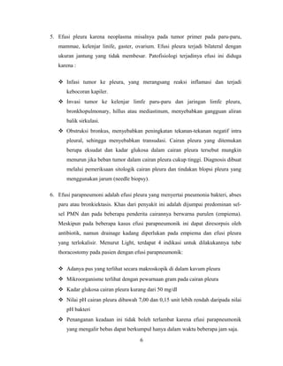5. Efusi pleura karena neoplasma misalnya pada tumor primer pada paru-paru,
mammae, kelenjar linife, gaster, ovarium. Efusi pleura terjadi bilateral dengan
ukuran jantung yang tidak membesar. Patofisiologi terjadinya efusi ini diduga
karena :
 Infasi tumor ke pleura, yang merangsang reaksi inflamasi dan terjadi
kebocoran kapiler.
 Invasi tumor ke kelenjar limfe paru-paru dan jaringan limfe pleura,
bronkhopulmonary, hillus atau mediastinum, menyebabkan gangguan aliran
balik sirkulasi.
 Obstruksi bronkus, menyebabkan peningkatan tekanan-tekanan negatif intra
pleural, sehingga menyebabkan transudasi. Cairan pleura yang ditemukan
berupa eksudat dan kadar glukosa dalam cairan pleura tersebut mungkin
menurun jika beban tumor dalam cairan pleura cukup tinggi. Diagnosis dibuat
melalui pemeriksaan sitologik cairan pleura dan tindakan blopsi pleura yang
menggunakan jarum (needle biopsy).
6. Efusi parapneumoni adalah efusi pleura yang menyertai pneumonia bakteri, abses
paru atau bronkiektasis. Khas dari penyakit ini adalah dijumpai predominan selsel PMN dan pada beberapa penderita cairannya berwarna purulen (empiema).
Meskipun pada beberapa kasus efusi parapneumonik ini dapat diresorpsis oleh
antibiotik, namun drainage kadang diperlukan pada empiema dan efusi pleura
yang terlokalisir. Menurut Light, terdapat 4 indikasi untuk dilakukannya tube
thoracostomy pada pasien dengan efusi parapneumonik:
 Adanya pus yang terlihat secara makroskopik di dalam kavum pleura
 Mikroorganisme terlihat dengan pewarnaan gram pada cairan pleura
 Kadar glukosa cairan pleura kurang dari 50 mg/dl
 Nilai pH cairan pleura dibawah 7,00 dan 0,15 unit lebih rendah daripada nilai
pH bakteri
 Penanganan keadaan ini tidak boleh terlambat karena efusi parapneumonik
yang mengalir bebas dapat berkumpul hanya dalam waktu beberapa jam saja.
6

 