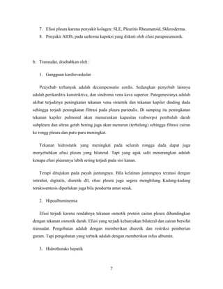 7. Efusi pleura karena penyakit kolagen: SLE, Pleuritis Rheumatoid, Skleroderma.
8. Penyakit AIDS, pada sarkoma kapoksi yang diikuti oleh efusi parapneumonik.

b. Transudat, disebabkan oleh :
1. Gangguan kardiovaskular
Penyebab terbanyak adalah decompensatio cordis. Sedangkan penyebab lainnya
adalah perikarditis konstriktiva, dan sindroma vena kava superior. Patogenesisnya adalah
akibat terjadinya peningkatan tekanan vena sistemik dan tekanan kapiler dinding dada
sehingga terjadi peningkatan filtrasi pada pleura parietalis. Di samping itu peningkatan
tekanan kapiler pulmonal akan menurunkan kapasitas reabsorpsi pembuluh darah
subpleura dan aliran getah bening juga akan menurun (terhalang) sehingga filtrasi cairan
ke rongg pleura dan paru-paru meningkat.
Tekanan hidrostatik yang meningkat pada seluruh rongga dada dapat juga
menyebabkan efusi pleura yang bilateral. Tapi yang agak sulit menerangkan adalah
kenapa efusi pleuranya lebih sering terjadi pada sisi kanan.
Terapi ditujukan pada payah jantungnya. Bila kelainan jantungnya teratasi dengan
istirahat, digitalis, diuretik dll, efusi pleura juga segera menghilang. Kadang-kadang
torakosentesis diperlukan juga bila penderita amat sesak.
2. Hipoalbuminemia
Efusi terjadi karena rendahnya tekanan osmotik protein cairan pleura dibandingkan
dengan tekanan osmotik darah. Efusi yang terjadi kebanyakan bilateral dan cairan bersifat
transudat. Pengobatan adalah dengan memberikan diuretik dan restriksi pemberian
garam. Tapi pengobatan yang terbaik adalah dengan memberikan infus albumin.
3. Hidrothoraks hepatik

7

 