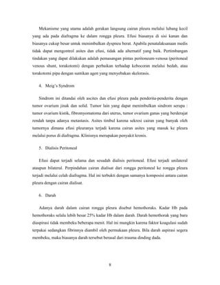 Mekanisme yang utama adalah gerakan langsung cairan pleura melalui lubang kecil
yang ada pada diafragma ke dalam rongga pleura. Efusi biasanya di sisi kanan dan
biasanya cukup besar untuk menimbulkan dyspneu berat. Apabila penatalaksanaan medis
tidak dapat mengontrol asites dan efusi, tidak ada alternatif yang baik. Pertimbangan
tindakan yang dapat dilakukan adalah pemasangan pintas peritoneum-venosa (peritoneal
venous shunt, torakotomi) dengan perbaikan terhadap kebocoran melalui bedah, atau
torakotomi pipa dengan suntikan agen yang menyebakan skelorasis.
4. Meig’s Syndrom
Sindrom ini ditandai oleh ascites dan efusi pleura pada penderita-penderita dengan
tumor ovarium jinak dan solid. Tumor lain yang dapat menimbulkan sindrom serupa :
tumor ovarium kistik, fibromyomatoma dari uterus, tumor ovarium ganas yang berderajat
rendah tanpa adanya metastasis. Asites timbul karena sekresi cairan yang banyak oleh
tumornya dimana efusi pleuranya terjadi karena cairan asites yang masuk ke pleura
melalui porus di diafragma. Klinisnya merupakan penyakit kronis.
5. Dialisis Peritoneal
Efusi dapat terjadi selama dan sesudah dialisis peritoneal. Efusi terjadi unilateral
ataupun bilateral. Perpindahan cairan dialisat dari rongga peritoneal ke rongga pleura
terjadi melalui celah diafragma. Hal ini terbukti dengan samanya komposisi antara cairan
pleura dengan cairan dialisat.
6. Darah
Adanya darah dalam cairan rongga pleura disebut hemothoraks. Kadar Hb pada
hemothoraks selalu lebih besar 25% kadar Hb dalam darah. Darah hemothorak yang baru
diaspirasi tidak membeku beberapa menit. Hal ini mungkin karena faktor koagulasi sudah
terpakai sedangkan fibrinnya diambil oleh permukaan pleura. Bila darah aspirasi segera
membeku, maka biasanya darah tersebut berasal dari trauma dinding dada.

8

 