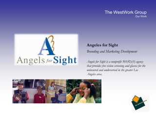 The WestWork GroupOur WorkAngeles for Sight	Branding and Marketing Development	Angels for Sight is a nonprofit 501(©)(3) agency that provides free vision screening and glasses for the uninsured and underserved in the greater Los Angeles area.