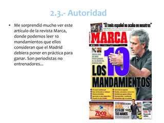 2.3.- Autoridad
●   Me sorprendió mucho ver este
    artículo de la revista Marca,
    donde podemos leer 10
    mandamientos que ellos
    consideran que el Madrid
    debiera poner en práctica para
    ganar. Son periodistas no
    entrenadores...
 
