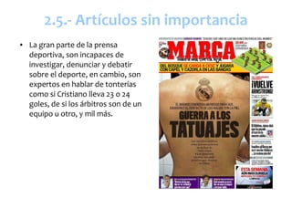 2.5.- Artículos sin importancia
●   La gran parte de la prensa
    deportiva, son incapaces de
    investigar, denunciar y debatir
    sobre el deporte, en cambio, son
    expertos en hablar de tonterías
    como si Cristiano lleva 23 o 24
    goles, de si los árbitros son de un
    equipo u otro, y mil más.
 
