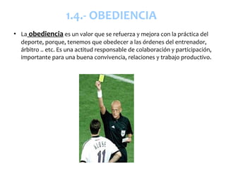 1.4.- OBEDIENCIA
●
    La obediencia es un valor que se refuerza y mejora con la práctica del
    deporte, porque, tenemos que obedecer a las órdenes del entrenador,
    árbitro .. etc. Es una actitud responsable de colaboración y participación,
    importante para una buena convivencia, relaciones y trabajo productivo.
 