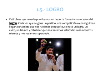 1.5.- LOGRO
●   Está claro, que cuando practicamos un deporte fomentamos el valor del
    logro. Cada vez que se gana un partido, una competición o conseguimos
    llegar a una meta que nos hayamos propuesto, se hace un logro, un
    éxito, un triunfo y esto hace que nos sintamos satisfechos con nosotros
    mismos y nos vayamos superando.
 
