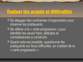 Évaluer les acquis et difficultés
 Se dégager des contraintes d’organisation pour
observer les pratiquants
 Se référer à la « carte progression » pour
identifier les savoir faire, attitudes et
connaissances à construire
 Quand cela est possible, questionner les
pratiquants sur leurs difficultés, en s’aidant de la
« carte progression »
 
