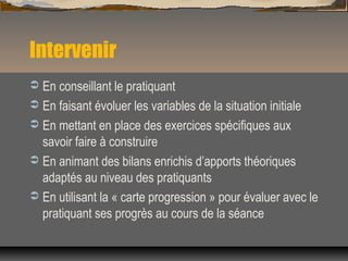 Intervenir
 En conseillant le pratiquant
 En faisant évoluer les variables de la situation initiale
 En mettant en place des exercices spécifiques aux
savoir faire à construire
 En animant des bilans enrichis d’apports théoriques
adaptés au niveau des pratiquants
 En utilisant la « carte progression » pour évaluer avec le
pratiquant ses progrès au cours de la séance
 