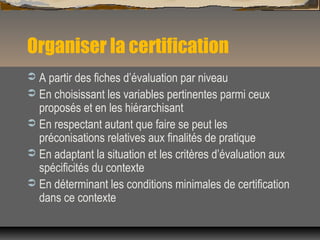 Organiser la certification
 A partir des fiches d’évaluation par niveau
 En choisissant les variables pertinentes parmi ceux
proposés et en les hiérarchisant
 En respectant autant que faire se peut les
préconisations relatives aux finalités de pratique
 En adaptant la situation et les critères d’évaluation aux
spécificités du contexte
 En déterminant les conditions minimales de certification
dans ce contexte
 
