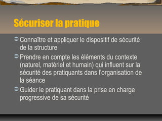 Sécuriser la pratique
 Connaître et appliquer le dispositif de sécurité
de la structure
 Prendre en compte les éléments du contexte
(naturel, matériel et humain) qui influent sur la
sécurité des pratiquants dans l’organisation de
la séance
 Guider le pratiquant dans la prise en charge
progressive de sa sécurité
 