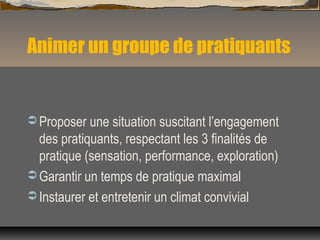 Animer un groupe de pratiquants
 Proposer une situation suscitant l’engagement
des pratiquants, respectant les 3 finalités de
pratique (sensation, performance, exploration)
 Garantir un temps de pratique maximal
 Instaurer et entretenir un climat convivial
 