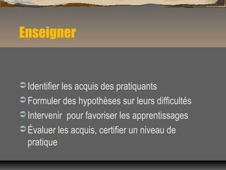 Enseigner
 Identifier les acquis des pratiquants
 Formuler des hypothèses sur leurs difficultés
 Intervenir pour favoriser les apprentissages
 Évaluer les acquis, certifier un niveau de
pratique
 
