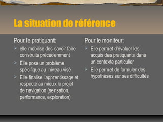 La situation de référence
Pour le pratiquant:
 elle mobilise des savoir faire
construits précédemment
 Elle pose un problème
spécifique au niveau visé
 Elle finalise l’apprentissage et
respecte au mieux le projet
de navigation (sensation,
performance, exploration)
Pour le moniteur:
 Elle permet d’évaluer les
acquis des pratiquants dans
un contexte particulier
 Elle permet de formuler des
hypothèses sur ses difficultés
 