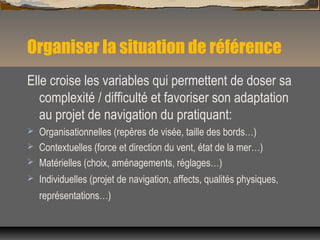 Organiser la situation de référence
Elle croise les variables qui permettent de doser sa
complexité / difficulté et favoriser son adaptation
au projet de navigation du pratiquant:
 Organisationnelles (repères de visée, taille des bords…)
 Contextuelles (force et direction du vent, état de la mer…)
 Matérielles (choix, aménagements, réglages…)
 Individuelles (projet de navigation, affects, qualités physiques,
représentations…)
 
