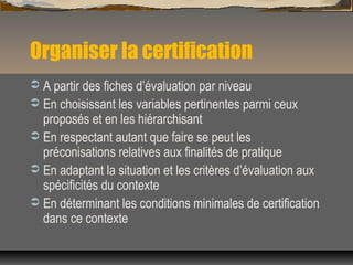 Organiser la certification
 A partir des fiches d’évaluation par niveau
 En choisissant les variables pertinentes parmi ...