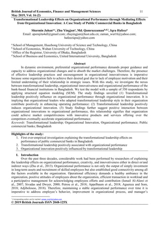 British Journal of Economics, Finance and Management Sciences 11
May 2019, Vol. 16 (2)
© 2019 British Journals ISSN 2048-125X
Transformational Leadership Effects on Organizational Performance through Mediating Effects
from Organizational Innovation: A Case Study of Public Commercial Banks in Bangladesh
Sharmin Jahana,c, Zhu Yingjuna, Md. Qamruzzamanb,d,1, Iqra Hafeeza
Email: aporajita4all@gmail.com; zhuyingjun@hust.edu.cn; zaman_wut16@yahoo.com;
hafeeziqra@yahoo.com
a
School of Management, Huazhong University of Science and Technology, China
b
School of Economics, Wuhan University of Technology, China
c
Office of the Registrar, University of Dhaka, Bangladesh
d
School of Business and Economics, United International University, Bangladesh
Abstract
In dynamic environment, preferential organizational performance demands proper guidance and
capacity to address organizational changes and to absorb the market challenges. Therefore, the presence
of effective leadership practices and encouragement in organizational innovativeness is imperative
because some organization fails to achieve their desired goal due to lack of employee motivation and their
limited understating of their relationship in strategic issues. With this study, we investigate the nexus
between transformational leadership, organizational innovativeness and organizational performance of the
bank-based financial institutions in Bangladesh. We test the model with a sample of 350 respondents by
applying structural equation modeling (SEM). The study findings unveiled (1) Transformational
leadership positively influence on organizational performance through organizational innovation. It is
implying that organizational leaders who adapted transformational leadership style in their organization
contribute positively in enhancing operating performance: (2) Transformational leadership positively
induces organizational innovation. (3) Study findings further suggest positive interaction between
organizational innovations to organizational performance, this relationship signifies that organization
could achieve market competitiveness with innovative products and services offering over the
competitors eventually accelerate organizational performance.
Keywords: Transformational leadership; Organizational Innovation, Organizational performance; Public
commercial banks; Bangladesh
Highlights of the study:
1. First ever-empirical investigation explaining the transformational leadership effects on
performance of public commercial banks in Bangladesh.
2. Transformational leadership positively associated with organizational performance
3. Organizational innovation positively influenced by transformational leadership
I. Introduction
Over the past three decades, considerable work had been performed by researchers of explaining
the leadership effects on organizational performance, creativity, and innovativeness either in direct or/and
indirect ways (Zhu et al., 2013). Organizational performance is not only the output of simply investment
in long-term assets and recruitment of skilled employees but also established good connectivity among all
the factors available in the organization. Operational efficiency demands a healthy ambiance in the
organization, positive attitudes of employees about the organization, efficient transaction in workload and
a participative management for acknowledging employees efforts and contribution (Ismail Al-Alawi et
al., 2007; Sivadas and Dwyer, 2000; Petrou et al., 2018; Appelbaum et al., 2018; Aguenza and Som,
2018; Adjibolosoo, 2018). Therefore, maintaining a stable organizational performance over time it is
imperative to address employee’s behavior, improvement in organizational process, and manager’s
1
Corresponding author can be reached: zaman_wut16@yahoo.com
 