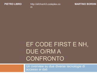 PIETRO LIBRO     http://efcfvsnh3.codeplex.co   MARTINO BORDIN
                 m




               EF CODE FIRST E NH,
               DUE O/RM A
               CONFRONTO
               Un overview su due diverse tecnologie di
               accesso ai dati
 